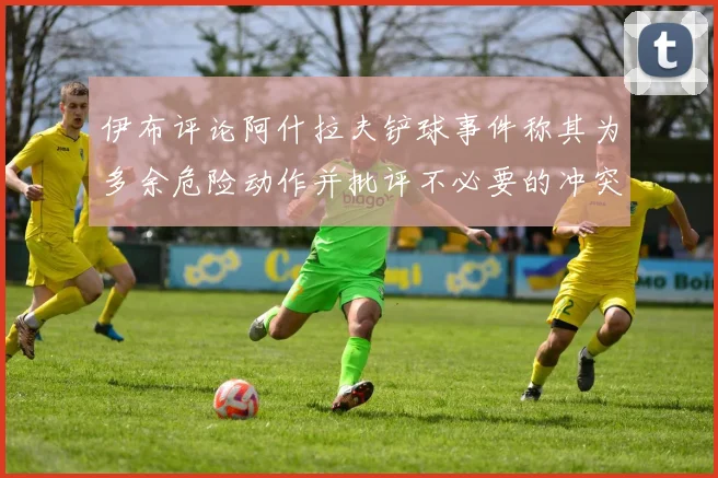 伊布评论阿什拉夫铲球事件称其为多余危险动作并批评不必要的冲突