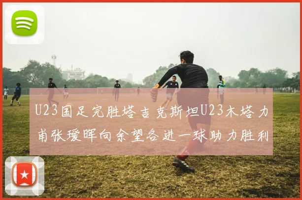 U23国足完胜塔吉克斯坦U23木塔力甫张瑷晖向余望各进一球助力胜利