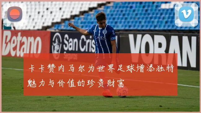 卡卡赞内马尔为世界足球增添独特魅力与价值的珍贵财富