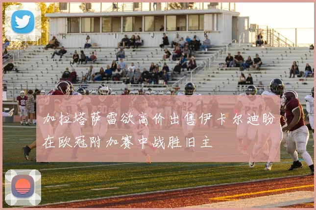 加拉塔萨雷欲高价出售伊卡尔迪盼在欧冠附加赛中战胜旧主