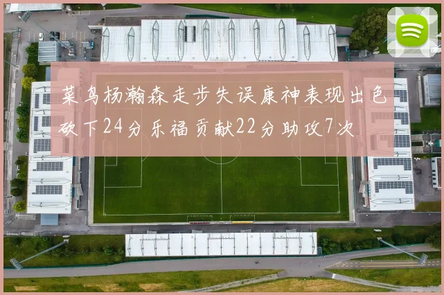菜鸟杨瀚森走步失误康神表现出色砍下24分乐福贡献22分助攻7次