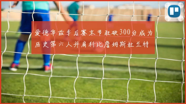 爱德华兹季后赛末节狂砍300分成为历史第六人并肩科比詹姆斯杜兰特韦德