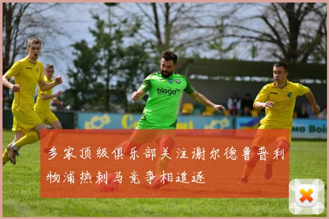 多家顶级俱乐部关注谢尔德鲁普利物浦热刺马竞争相追逐