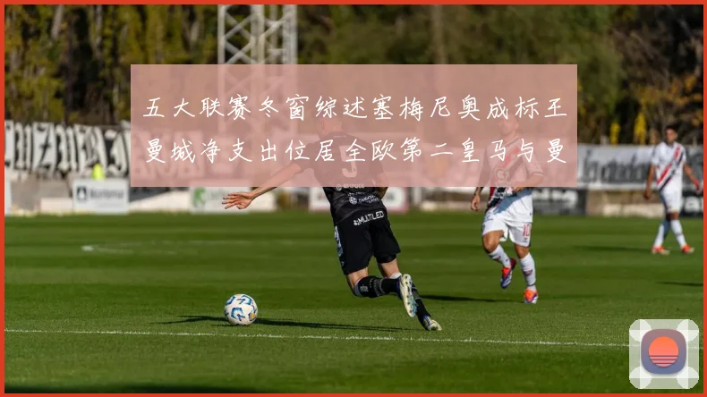 五大联赛冬窗综述塞梅尼奥成标王曼城净支出位居全欧第二皇马与曼联均未投入