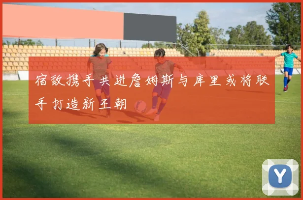 宿敌携手共进詹姆斯与库里或将联手打造新王朝