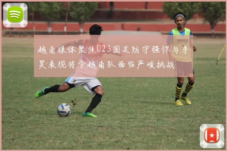 越南媒体聚焦U23国足防守强悍与李昊表现将令越南队面临严峻挑战