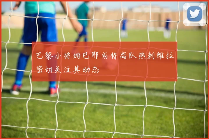 巴黎小将姆巴耶或将离队热刺维拉密切关注其动态