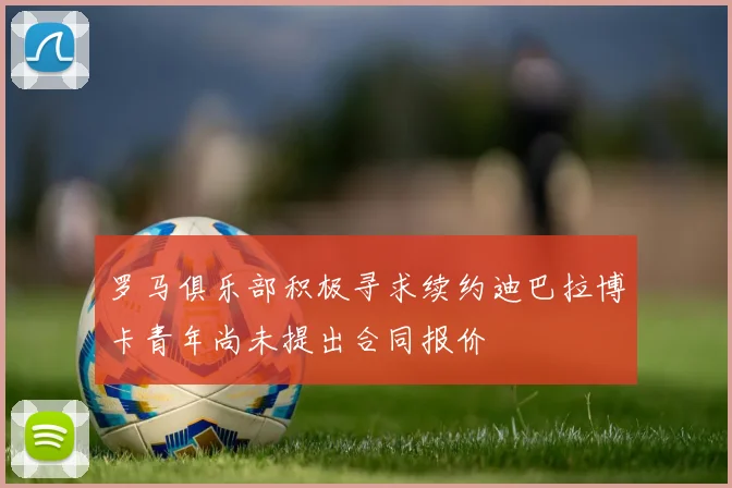 罗马俱乐部积极寻求续约迪巴拉博卡青年尚未提出合同报价
