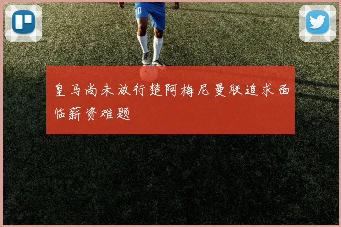 皇马尚未放行楚阿梅尼曼联追求面临薪资难题