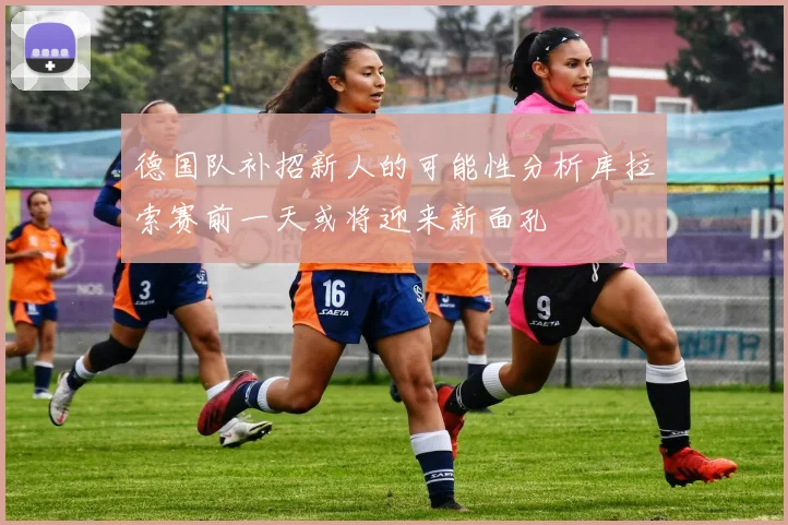 德国队补招新人的可能性分析库拉索赛前一天或将迎来新面孔