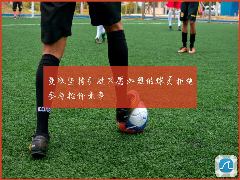 曼联坚持引进只愿加盟的球员拒绝参与抬价竞争