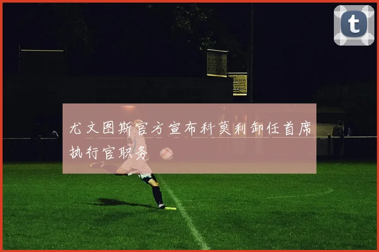 尤文图斯官方宣布科莫利卸任首席执行官职务