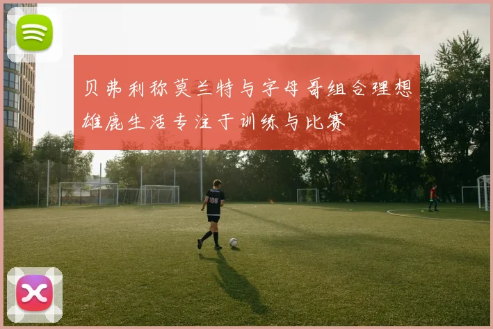 贝弗利称莫兰特与字母哥组合理想雄鹿生活专注于训练与比赛