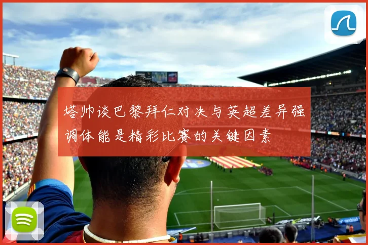 塔帅谈巴黎拜仁对决与英超差异强调体能是精彩比赛的关键因素