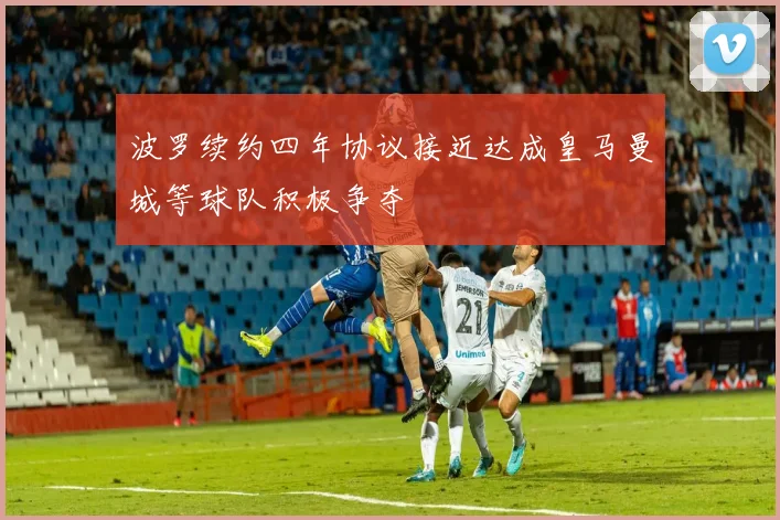 波罗续约四年协议接近达成皇马曼城等球队积极争夺