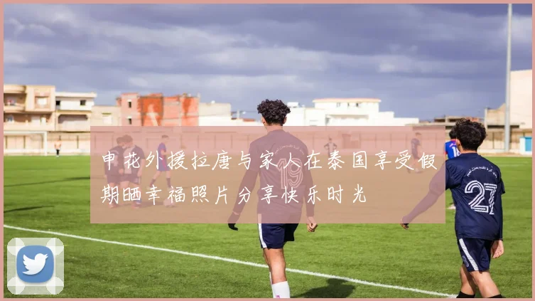 申花外援拉唐与家人在泰国享受假期晒幸福照片分享快乐时光