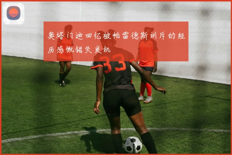 奥塔门迪回忆被帕雷德斯训斥的经历感慨错失良机