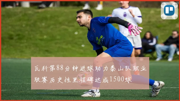 瓦科第88分钟进球助力泰山队职业联赛历史性里程碑达成1500球