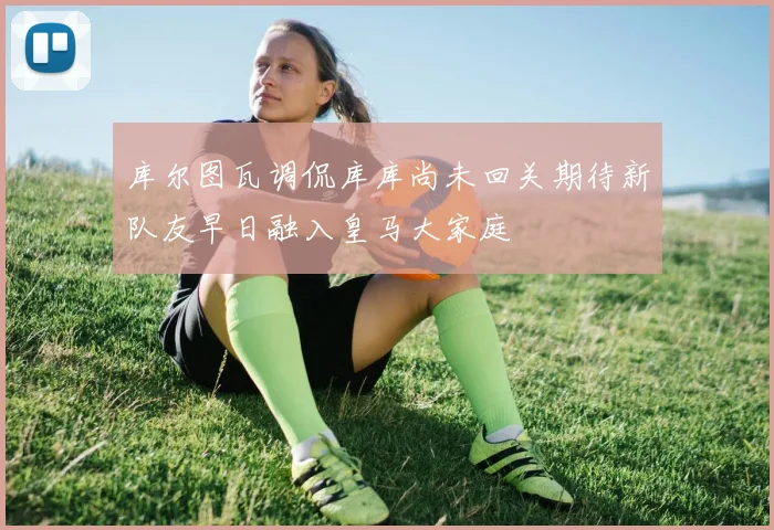 库尔图瓦调侃库库尚未回关期待新队友早日融入皇马大家庭