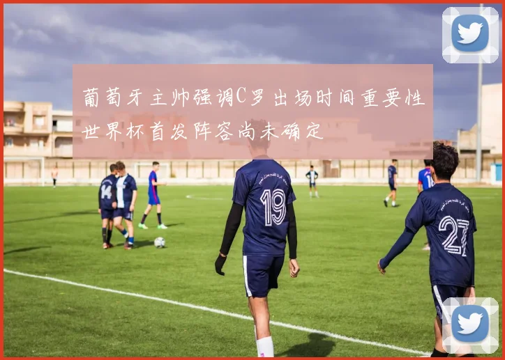 葡萄牙主帅强调C罗出场时间重要性世界杯首发阵容尚未确定
