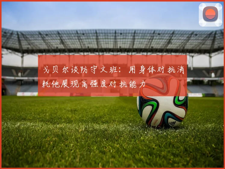 戈贝尔谈防守文班：用身体对抗消耗他展现高强度对抗能力