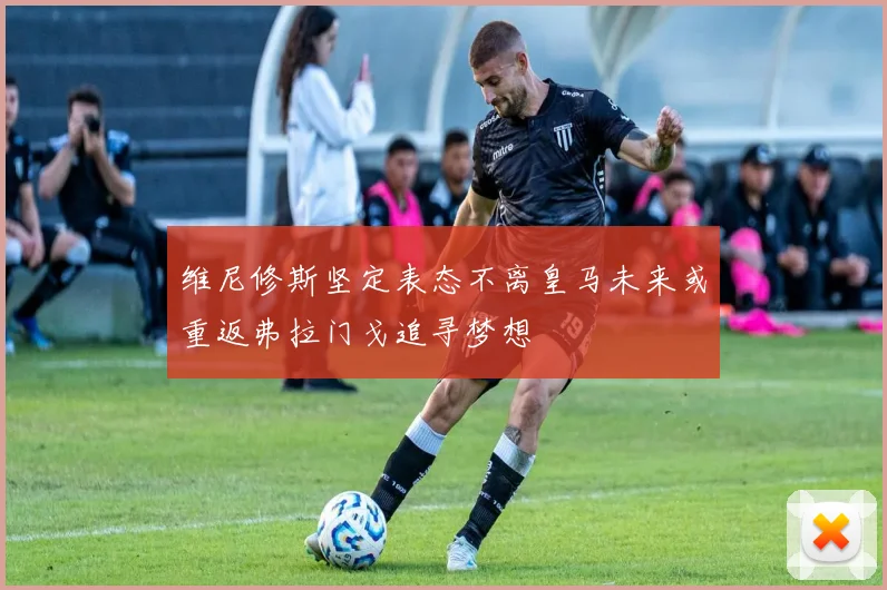 维尼修斯坚定表态不离皇马未来或重返弗拉门戈追寻梦想