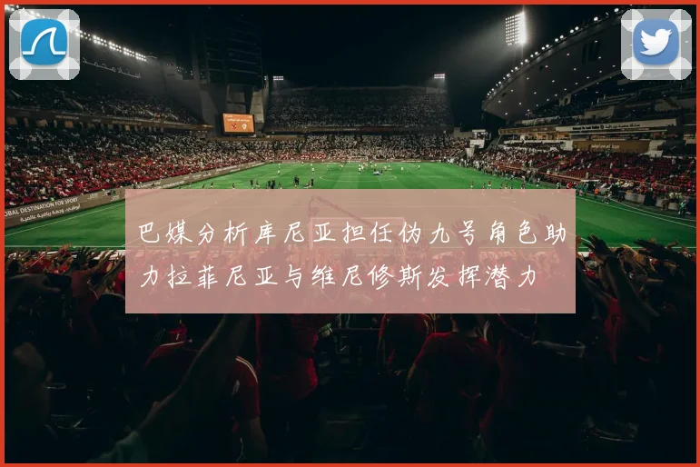 巴媒分析库尼亚担任伪九号角色助力拉菲尼亚与维尼修斯发挥潜力