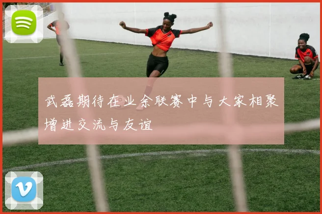武磊期待在业余联赛中与大家相聚增进交流与友谊